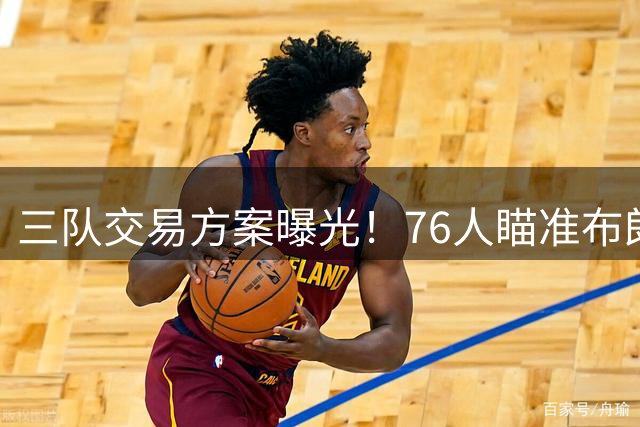 三队交易方案曝光！76人瞄准布朗尼引热议