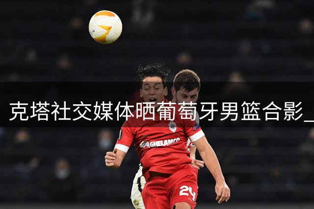 克塔社交媒体晒葡萄牙男篮合影 分享国家队温馨时刻