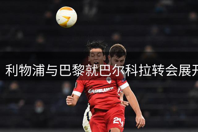 利物浦与巴黎就巴尔科拉转会展开关键磋商