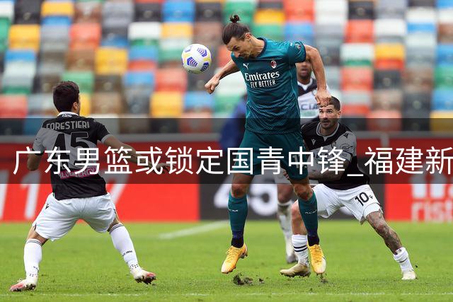 广东男篮或锁定国青中锋 福建新星有望填补内线空缺