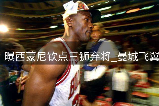 曝西蒙尼钦点三狮弃将 曼城飞翼有望登陆万达大都会球场