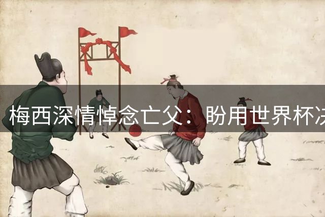 梅西深情悼念亡父：盼用世界杯决赛告慰在天之灵