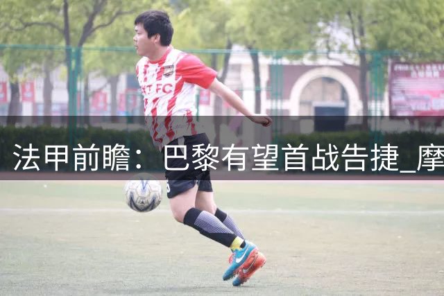法甲前瞻：巴黎有望首战告捷 摩纳哥客战或陷胶着