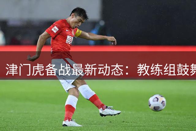 津门虎备战最新动态：教练组鼓舞士气，球队蓄势待发