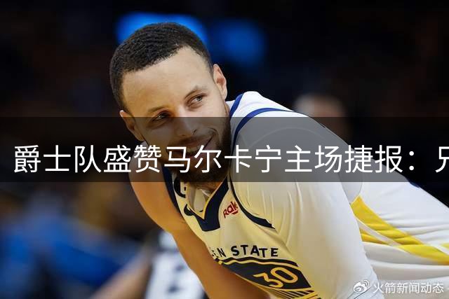爵士队盛赞马尔卡宁主场捷报：兄弟助威更添光彩