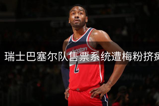 瑞士巴塞尔队售票系统遭"梅粉"挤瘫 巴萨友谊赛被迫延迟开票