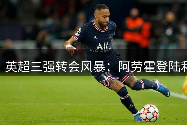 英超三强转会风暴：阿劳霍登陆利物浦，恩德里克留守皇马，小蜘蛛马挫折羽