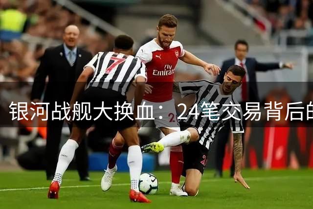 银河战舰大换血：24笔交易背后的豪门生存法则